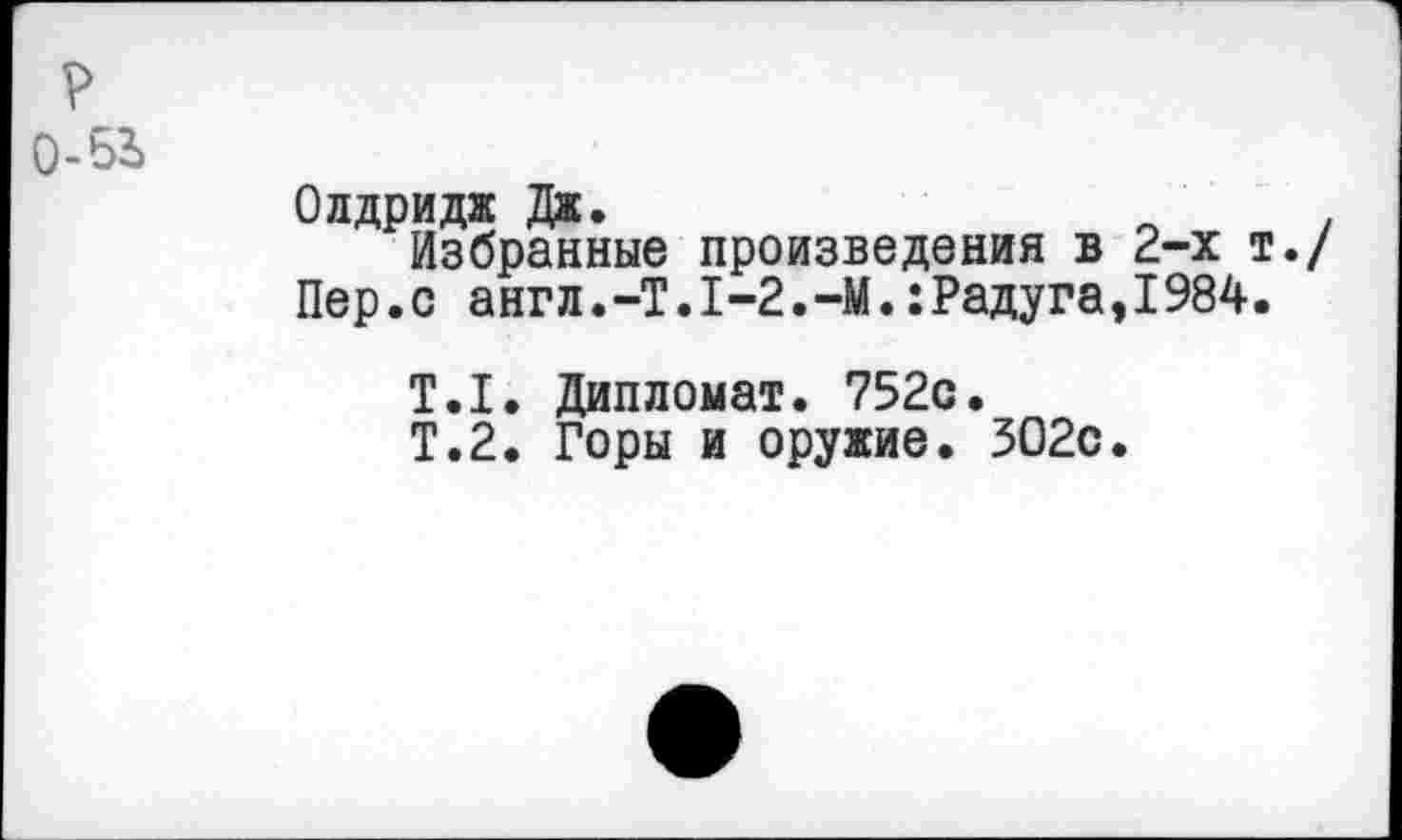 ﻿?
0-53>
Олдридж Дж.
Избранные произведения в 2-х т. Пер.с англ.-Т.1-2.-М.:Радуга,1984.
Т.1. Дипломат. 752с.
Т.2. Горы и оружие. 302с.